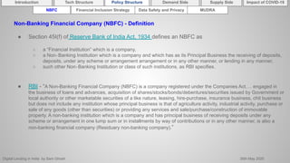 Digital Lending in India by Sam Ghosh 26th May 2020
Introduction Policy Structure Demand Side Impact of COVID-19Supply SideTech Structure
NBFC Financial Inclusion Strategy Data Safety and Privacy MUDRA
Non-Banking Financial Company (NBFC) - Definition
● Section 45I(f) of Reserve Bank of India Act, 1934 defines an NBFC as
○ a “Financial Institution” which is a company,
○ a Non‐Banking Institution which is a company and which has as its Principal Business the receiving of deposits,
deposits, under any scheme or arrangement arrangement or in any other manner, or lending in any manner,
○ such other Non‐Banking Institution or class of such institutions, as RBI specifies.
● RBI - “A Non-Banking Financial Company (NBFC) is a company registered under the Companies Act…. engaged in
the business of loans and advances, acquisition of shares/stocks/bonds/debentures/securities issued by Government or
local authority or other marketable securities of a like nature, leasing, hire-purchase, insurance business, chit business
but does not include any institution whose principal business is that of agriculture activity, industrial activity, purchase or
sale of any goods (other than securities) or providing any services and sale/purchase/construction of immovable
property. A non-banking institution which is a company and has principal business of receiving deposits under any
scheme or arrangement in one lump sum or in installments by way of contributions or in any other manner, is also a
non-banking financial company (Residuary non-banking company).”
 