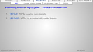 Digital Lending in India by Sam Ghosh 26th May 2020
Introduction Policy Structure Demand Side Impact of COVID-19Supply SideTech Structure
NBFC Financial Inclusion Strategy Data Safety and Privacy MUDRA
Non-Banking Financial Company (NBFC) - Liability Based Classification
1. NBFCs-D - NBFCs accepting public deposits.
2. NBFCs-ND - NBFCs not accepting/holding public deposits.
 
