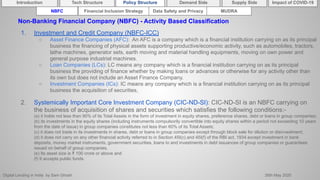 Digital Lending in India by Sam Ghosh 26th May 2020
Introduction Policy Structure Demand Side Impact of COVID-19Supply SideTech Structure
NBFC Financial Inclusion Strategy Data Safety and Privacy MUDRA
Non-Banking Financial Company (NBFC) - Activity Based Classification
1. Investment and Credit Company (NBFC-ICC)
○ Asset Finance Companies (AFC): An AFC is a company which is a financial institution carrying on as its principal
business the financing of physical assets supporting productive/economic activity, such as automobiles, tractors,
lathe machines, generator sets, earth moving and material handling equipments, moving on own power and
general purpose industrial machines.
○ Loan Companies (LCs): LC means any company which is a financial institution carrying on as its principal
business the providing of finance whether by making loans or advances or otherwise for any activity other than
its own but does not include an Asset Finance Company.
○ Investment Companies (ICs): IC means any company which is a financial institution carrying on as its principal
business the acquisition of securities,
2. Systemically Important Core Investment Company (CIC-ND-SI): CIC-ND-SI is an NBFC carrying on
the business of acquisition of shares and securities which satisfies the following conditions:-
(a) it holds not less than 90% of its Total Assets in the form of investment in equity shares, preference shares, debt or loans in group companies;
(b) its investments in the equity shares (including instruments compulsorily convertible into equity shares within a period not exceeding 10 years
from the date of issue) in group companies constitutes not less than 60% of its Total Assets;
(c) it does not trade in its investments in shares, debt or loans in group companies except through block sale for dilution or disinvestment;
(d) it does not carry on any other financial activity referred to in Section 45I(c) and 45I(f) of the RBI act, 1934 except investment in bank
deposits, money market instruments, government securities, loans to and investments in debt issuances of group companies or guarantees
issued on behalf of group companies.
(e) Its asset size is ₹ 100 crore or above and
(f) It accepts public funds.
 