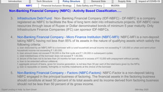 Digital Lending in India by Sam Ghosh 26th May 2020
Introduction Policy Structure Demand Side Impact of COVID-19Supply SideTech Structure
NBFC Financial Inclusion Strategy Data Safety and Privacy MUDRA
Non-Banking Financial Company (NBFC) - Activity Based Classification…..
3. Infrastructure Debt Fund: Non- Banking Financial Company (IDF-NBFC) - DF-NBFC is a company
registered as NBFC to facilitate the flow of long term debt into infrastructure projects. IDF-NBFC raise
resources through issue of Rupee or Dollar denominated bonds of minimum 5 year maturity. Only
Infrastructure Finance Companies (IFC) can sponsor IDF-NBFCs.
4. Non-Banking Financial Company - Micro Finance Institution (NBFC-MFI): NBFC-MFI is a non-deposit
taking NBFC having not less than 85% of its assets in the nature of qualifying assets which satisfy the
following criteria:
a. loan disbursed by an NBFC-MFI to a borrower with a rural household annual income not exceeding ₹ 1,00,000 or urban and semi-urban
household income not exceeding ₹ 1,60,000;
b. loan amount does not exceed ₹ 50,000 in the first cycle and ₹ 1,00,000 in subsequent cycles;
c. total indebtedness of the borrower does not exceed ₹ 1,00,000;
d. tenure of the loan not to be less than 24 months for loan amount in excess of ₹ 15,000 with prepayment without penalty;
e. loan to be extended without collateral;
f. aggregate amount of loans, given for income generation, is not less than 50 per cent of the total loans given by the MFIs;
g. loan is repayable on weekly, fortnightly or monthly instalments at the choice of the borrower
5. Non-Banking Financial Company – Factors (NBFC-Factors): NBFC-Factor is a non-deposit taking
NBFC engaged in the principal business of factoring. The financial assets in the factoring business
should constitute at least 50 percent of its total assets and its income derived from factoring business
should not be less than 50 percent of its gross income.
 