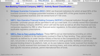 Digital Lending in India by Sam Ghosh 26th May 2020
Introduction Policy Structure Demand Side Impact of COVID-19Supply SideTech Structure
NBFC Financial Inclusion Strategy Data Safety and Privacy MUDRA
Non-Banking Financial Company (NBFC) - Activity Based Classification…..
6. Mortgage Guarantee Companies (MGC): MGC are financial institutions for which at least 90% of the
business turnover is mortgage guarantee business or at least 90% of the gross income is from
mortgage guarantee business and net owned fund is ₹ 100 crore.
7. NBFC- Non-Operative Financial Holding Company (NOFHC) is financial institution through which
promoter / promoter groups will be permitted to set up a new bank .It’s a wholly-owned Non-Operative
Financial Holding Company (NOFHC) which will hold the bank as well as all other financial services
companies regulated by RBI or other financial sector regulators, to the extent permissible under the
applicable regulatory prescriptions.
8. NBFC- Peer to Peer Lending Platform: These NBFCs act as intermediaries providing an online
marketplace or platform to the participants involved in Peer to Peer lending. They cannot raise
deposits as defined by or under Section 45I(bb) of the Act or the Companies Act, 2013, lend on their
own, not provide or arrange any credit enhancement or credit guarantee, facilitate or permit any
secured lending linked to its platform, hold, on its own balance sheet, funds received from lenders for
lending, or funds received from borrowers for servicing loans, and cross sell any product except for
loan specific insurance products, permit international flow of funds.
 