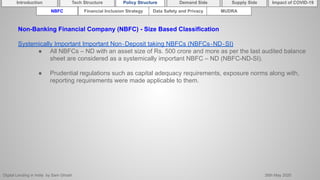 Digital Lending in India by Sam Ghosh 26th May 2020
Introduction Policy Structure Demand Side Impact of COVID-19Supply SideTech Structure
NBFC Financial Inclusion Strategy Data Safety and Privacy MUDRA
Non-Banking Financial Company (NBFC) - Size Based Classification
Systemically Important Important Non‐Deposit taking NBFCs (NBFCs‐ND‐SI)
● All NBFCs – ND with an asset size of Rs. 500 crore and more as per the last audited balance
sheet are considered as a systemically important NBFC – ND (NBFC-ND-SI).
● Prudential regulations such as capital adequacy requirements, exposure norms along with,
reporting requirements were made applicable to them.
 