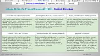 Digital Lending in India by Sam Ghosh 26th May 2020
Introduction Policy Structure Demand Side Impact of COVID-19Supply SideTech Structure
NBFC Financial Inclusion Strategy Data Safety and Privacy MUDRA
National Strategy for Financial Inclusion 2019-2024 - Strategic Objectives
Universal Access to Financial Services Providing Basic Bouquet of Financial Services Access to Livelihood and Skill Development
Every village to have access to a formal financial
service provider within a reasonable distance
of 5 KM radius. The customers may be on
boarded through an easy and hassle-free digital
process and processes should be geared
towards a less-paper ecosystem.
Every adult who is willing and eligible needs to
be provided with a basic bouquet of financial
services that include a Basic Savings Bank
Deposit Account, credit, a micro life, and non-life
insurance product, a pension product, and a
suitable investment product.
The new entrant to the financial system, if eligible
and willing to undergo any livelihood/ skill
development programme, may be given the
relevant information about the ongoing
Government.
Financial Literacy and Education Customer Protection and Grievance Redressal Effective Co-ordination
Easy to understand financial literacy modules
with specific target audience orientation (e.g.
children, young adults, women, new workers/
entrepreneurs, family person, about to retire,
retired etc. in the forms of Audio-Video/ booklets
shall be made available for understanding the
product and processes involved. It is also
expected that these modules would help the new
entrants.
Customers shall be made aware of the recourses
available for resolution of their grievances.
About storing and sharing of customer’s
biometric and demographic data, adequate
safeguards need to be ensured to protect the
customer’s Right to Privacy.
Focused and continuous coordination between
the key stakeholders viz. Government, the
Regulators, financial service providers, Telecom
Service Regulators, Skills Training institutes, etc.
to make sure that the customers can use the
services in a sustained manner. The focus shall
be to consolidate gains from previous efforts
through a focus on the improvement of quality of
service of last-mile delivery.
 