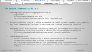 Digital Lending in India by Sam Ghosh 26th May 2020
Introduction Policy Structure Demand Side Impact of COVID-19Supply SideTech Structure
NBFC Financial Inclusion Strategy Data Safety and Privacy MUDRA
The Personal Data Protection Bill, 2019
● The Bill governs the processing of personal data by:
(i) government,
(ii) companies incorporated in India, and
(iii) foreign companies dealing with personal data of individuals in India.
● A data fiduciary is an entity or individual who decides the means and purpose of processing personal
data. Such processing will be subject to certain purpose, collection and storage limitations.
● All data fiduciaries must undertake certain transparency and accountability measures such as:
(i) implementing security safeguards (such as data encryption and preventing misuse of data), and
(ii) instituting grievance redressal mechanisms to address complaints of individuals.
● Rights of the individual
(i) obtain confirmation from the fiduciary on whether their personal data has been processed,
(ii) seek correction of inaccurate, incomplete, or out-of-date personal data,
(iii) have personal data transferred to any other data fiduciary in certain circumstances, and
(iv) restrict continuing disclosure of their personal data by a fiduciary, if it is no longer necessary or consent is
withdrawn.
 