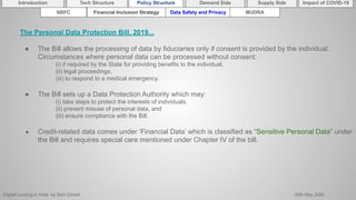 Digital Lending in India by Sam Ghosh 26th May 2020
Introduction Policy Structure Demand Side Impact of COVID-19Supply SideTech Structure
NBFC Financial Inclusion Strategy Data Safety and Privacy MUDRA
The Personal Data Protection Bill, 2019...
● The Bill allows the processing of data by fiduciaries only if consent is provided by the individual.
Circumstances where personal data can be processed without consent:
(i) if required by the State for providing benefits to the individual,
(ii) legal proceedings,
(iii) to respond to a medical emergency.
● The Bill sets up a Data Protection Authority which may:
(i) take steps to protect the interests of individuals,
(ii) prevent misuse of personal data, and
(iii) ensure compliance with the Bill.
● Credit-related data comes under ‘Financial Data’ which is classified as “Sensitive Personal Data” under
the Bill and requires special care mentioned under Chapter IV of the bill.
 