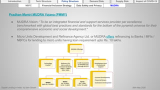 Digital Lending in India by Sam Ghosh 26th May 2020
Introduction Policy Structure Demand Side Impact of COVID-19Supply SideTech Structure
NBFC Financial Inclusion Strategy Data Safety and Privacy MUDRA
Pradhan Mantri MUDRA Yojana (PMMY)
● MUDRA Vision: “To be an integrated financial and support services provider par excellence
benchmarked with global best practices and standards for the bottom of the pyramid universe for their
comprehensive economic and social development."
● Micro Units Development and Refinance Agency Ltd. or MUDRA offers refinancing to Banks / MFIs /
NBFCs for lending to micro units having loan requirement upto Rs. 10 lakhs.
 