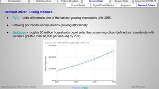 Digital Lending in India by Sam Ghosh 26th May 2020
Demand Driver - Rising Incomes
● PWC - India will remain one of the fastest-growing economies until 2050.
● Growing per capita income means growing affordability.
● McKinsey - roughly 60 million households could enter the consuming class (defined as households with
incomes greater than $8,000 per annum) by 2025.
Projection: PWC
Introduction Policy Structure Demand Side Impact of COVID-19Supply SideTech Structure
Credit Market Segments Demand DriversDigital Credit Market
 