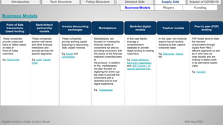 Digital Lending in India by Sam Ghosh 26th May 2020
Introduction Policy Structure Demand Side Impact of COVID-19Supply SideTech Structure
Business Models Players Funding
Point of Sale
transactions
based lending
Bank-fintech
partnership
models
Invoice discounting
exchanges
Marketplaces
Bank-led digital
models
‘Captive’ models
These companies
provide unsecured
loans to SMEs based
on data of
Point-of-Sales
machines,
Eg. NeoGrowth
These companies
partner with banks
and other financial
institutions and
provide services for
specific segments.
Eg. Indifi, Capital
Float.
These companies
provide working capital
financing by discounting
SME unpaid invoices.
Eg. KredX and
Lendingkart.
Marketplaces are
focused on meeting the
financial needs of
consumers but also by
providing consumers with
the choice of the financial
institution (manufacturers
of
the product). In addition
to this, marketplaces
are also focused on
digitizing the entire sup-
ply chain to provide the
consumers with a
seamless end-to-end
digital experience.
Eg. .Paisabazaar
In this case Banks
leverage a
comprehensive
database to provide
digital lending to existing
customers.
Eg. Kotak Mahindra
Bank’s 811 application
and HDFC Bank’s 10
second personal loan.
In this case, non-financial
players launch lending
solutions to their captive
consumer base.
Eg. Olamoney, Xiaomi
etc.
Business Models
Peer to peer (P2P)
lending
P2P model aims to meet
the demand
of borrowers through
supply from HNIs /
affluent segments as well
as in who have ex-
cess liquidity and are
looking to deploy cash
in as alternative assets
class.
Eg. Faircent
 