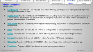 Digital Lending in India by Sam Ghosh 26th May 2020
Introduction Policy Structure Demand Side Impact of COVID-19Supply SideTech Structure
Business Models Players Funding
Notable Companies
(Source: Tracxn)
● Lendingkart: Founded in 2014 and with USD $242 million of funding, LendingKart is an online platform that provides
working capital for SMBs in India.
● Capital Float: Founded in 2013 and with USD $154 million of funding, Capital Float is an online platform for consumer
& business loans. The company provides term loans, loans against POS swipes and School Finance to businesses. It
provides checkout finance to consumers.
● NeoGrowth: Founded in 2013 and with USD $95.1 million of funding, NeoGrowth is an online platform for a merchant
cash advance.
● Indifi: Founded in 2015 and with USD $36.1 million of funding, Indifi is an online platform for business loans.
● KredX: Founded in 2015 and with USD $33 million of funding, KredX is an invoice discounting marketplace.
● Faircent: Founded in 2013 and with USD $9.01 million, Faircent is a P2P lending marketplace.
● MoneyTap: Founded in 2015 and with USD $82.4 million, MoneyTap provides credit lines through their app.
● Paisabazar: Founded in 2009, Paisa Bazar is an online loan comparison platform.
 