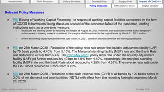 Digital Lending in India by Sam Ghosh 26th May 2020
Policy Measures Digital Lenders
Relevant Policy Measures
● RBI Easing of Working Capital Financing - In respect of working capital facilities sanctioned in the form
of CC/OD to borrowers facing stress on account of the economic fallout of the pandemic, lending
institutions may, as a one-time measure,
○ recalculate the ‘drawing power’ by reducing the margins till August 31, 2020. However, in all such cases where such a temporary
enhancement in drawing power is considered, the margins shall be restored to the original levels by March 31, 2021; and/or,
○ review the working capital sanctioned limits upto March 31, 2021, based on a reassessment of the working capital cycle.
● RBI on 27th March 2020 - Reduction of the policy repo rate under the liquidity adjustment facility (LAF)
by 75 basis points to 4.40% from 5.15%. The Marginal standing facility (MSF) rate and the Bank Rate
war reduced to 4.65% from 5.4%. On 22nd May 2020, policy repo rate under the liquidity adjustment
facility (LAF) got further reduced by 40 bps to 4.0% from 4.40%. Accordingly, the marginal standing
facility (MSF) rate and the Bank Rate stood reduced to 4.25% from 4.65%. The reverse repo rate under
the LAF stood reduced to 3.35% from 3.75%.
● RBI on 28th March 2020 - Reduction of the cash reserve ratio (CRR) of all banks by 100 basis points to
3.0% of net demand and time liabilities (NDTL) with effect from the reporting fortnight beginning March
28, 2020.
NBFC Balance Sheet
Introduction Policy Structure Demand Side Impact of COVID-19Supply SideTech Structure
 