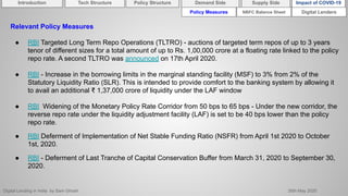 Digital Lending in India by Sam Ghosh 26th May 2020
Policy Measures Digital Lenders
Relevant Policy Measures
● RBI Targeted Long Term Repo Operations (TLTRO) - auctions of targeted term repos of up to 3 years
tenor of different sizes for a total amount of up to Rs. 1,00,000 crore at a floating rate linked to the policy
repo rate. A second TLTRO was announced on 17th April 2020.
● RBI - Increase in the borrowing limits in the marginal standing facility (MSF) to 3% from 2% of the
Statutory Liquidity Ratio (SLR). This is intended to provide comfort to the banking system by allowing it
to avail an additional ₹ 1,37,000 crore of liquidity under the LAF window
● RBI Widening of the Monetary Policy Rate Corridor from 50 bps to 65 bps - Under the new corridor, the
reverse repo rate under the liquidity adjustment facility (LAF) is set to be 40 bps lower than the policy
repo rate.
● RBI Deferment of Implementation of Net Stable Funding Ratio (NSFR) from April 1st 2020 to October
1st, 2020.
● RBI - Deferment of Last Tranche of Capital Conservation Buffer from March 31, 2020 to September 30,
2020.
NBFC Balance Sheet
Introduction Policy Structure Demand Side Impact of COVID-19Supply SideTech Structure
 