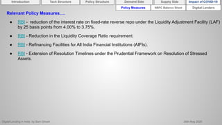 Digital Lending in India by Sam Ghosh 26th May 2020
Policy Measures Digital Lenders
Relevant Policy Measures….
● RBI - reduction of the interest rate on fixed-rate reverse repo under the Liquidity Adjustment Facility (LAF)
by 25 basis points from 4.00% to 3.75%.
● RBI - Reduction in the Liquidity Coverage Ratio requirement.
● RBI - Refinancing Facilities for All India Financial Institutions (AIFIs).
● RBI - Extension of Resolution Timelines under the Prudential Framework on Resolution of Stressed
Assets.
NBFC Balance Sheet
Introduction Policy Structure Demand Side Impact of COVID-19Supply SideTech Structure
 