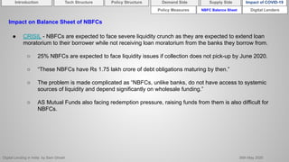 Digital Lending in India by Sam Ghosh 26th May 2020
NBFC Balance Sheet Digital Lenders
Impact on Balance Sheet of NBFCs
● CRISIL - NBFCs are expected to face severe liquidity crunch as they are expected to extend loan
moratorium to their borrower while not receiving loan moratorium from the banks they borrow from.
○ 25% NBFCs are expected to face liquidity issues if collection does not pick-up by June 2020.
○ “These NBFCs have Rs 1.75 lakh crore of debt obligations maturing by then.”
○ The problem is made complicated as “NBFCs, unlike banks, do not have access to systemic
sources of liquidity and depend significantly on wholesale funding.”
○ AS Mutual Funds also facing redemption pressure, raising funds from them is also difficult for
NBFCs.
Policy Measures
Introduction Policy Structure Demand Side Impact of COVID-19Supply SideTech Structure
 