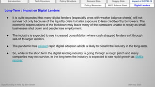 Digital Lending in India by Sam Ghosh 26th May 2020
NBFC Balance Sheet Digital Lenders
Long-Term : Impact on Digital Lenders
● It is quite expected that many digital lenders (especially ones with weaker balance sheets) will not
survive not only because of the liquidity crisis but also exposure to less creditworthy borrowers. The
economic repercussions of the lockdown may leave many of the borrowers unable to repay as small
businesses shut down and people lose employment.
● The industry is expected to see increased consolidation where cash strapped lenders exit through
sell-off to larger lenders.
● The pandemic has caused rapid digital adoption which is likely to benefit the industry in the long-term.
● So, while in the short term the digital lending industry is going through a rough patch and many
companies may not survive, in the long-term the industry is expected to see rapid growth as SMEs
recover.
Policy Measures
Introduction Policy Structure Demand Side Impact of COVID-19Supply SideTech Structure
 