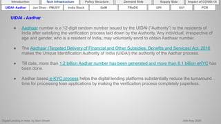 Digital Lending in India by Sam Ghosh 26th May 2020
Introduction Policy Structure Demand Side Impact of COVID-19Supply SideTech Infrastructure
India Stack TReDSUIDAI- Aadhar UPI GSTGeMJan Dhan - PMJDY
UIDAI - Aadhar
● Aadhaar number is a 12-digit random number issued by the UIDAI (“Authority”) to the residents of
India after satisfying the verification process laid down by the Authority. Any individual, irrespective of
age and gender, who is a resident of India, may voluntarily enrol to obtain Aadhaar number.
● The Aadhaar (Targeted Delivery of Financial and Other Subsidies, Benefits and Services) Act, 2016
makes the Unique Identification Authority of India (UIDAI) the authority of the Aadhar process.
● Till date, more than 1.2 billion Aadhar number has been generated and more than 8.1 billion eKYC has
been done.
● Aadhar based e-KYC process helps the digital lending platforms substantially reduce the turnaround
time for processing loan applications by making the verification process completely paperless.
PCR
 