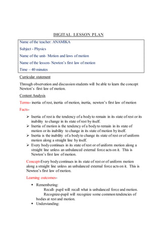 DIGITAL LESSON PLAN
Name of the teacher: ANAMIKA
Subject - Physics
Name of the unit- Motion and laws of motion
Name of the lesson- Newton’s first law of motion
Time – 40 minutes
Curricular statement
Through observation and discussion students will be able to learn the concept
Newton’s first law of motion.
Content Analysis
Terms- inertia of rest, inertia of motion, inertia, newton’s first law of motion
Facts-
 Inertia of rest is the tendency of a bodyto remain in its state of rest or its
inability to change in its state of rest by itself.
 Inertia of motion is the tendency of a bodyto remain in its state of
motion or its inability to change in its state of motion by itself.
 Inertia is the inability of a bodyto change its state of rest or of uniform
motion along a straight line by itself.
 Every bodycontinues in its state of rest or of uniform motion along a
straight line unless an unbalanced external force acts on it. This is
Newton’s first law of motion.
Concept-Every bodycontinues in its state of rest or of uniform motion
along a straight line unless an unbalanced external force acts on it. This is
Newton’s first law of motion.
Learning outcomes-
 Remembering:
Recall- pupil will recall what is unbalanced force and motion.
Recognize-pupil will recognize some common tendencies of
bodies at rest and motion.
 Understanding:
 