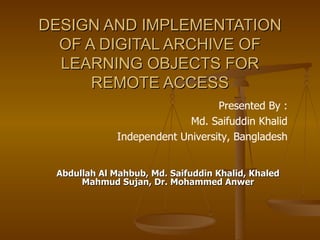 DESIGN AND IMPLEMENTATION
  OF A DIGITAL ARCHIVE OF
  LEARNING OBJECTS FOR
      REMOTE ACCESS
                                  Presented By :
                            Md. Saifuddin Khalid
              Independent University, Bangladesh


 Abdullah Al Mahbub, Md. Saifuddin Khalid, Khaled
      Mahmud Sujan, Dr. Mohammed Anwer
 