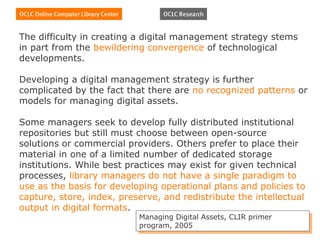 The difficulty in creating a digital management strategy stems
in part from the bewildering convergence of technological
developments.

Developing a digital management strategy is further
complicated by the fact that there are no recognized patterns or
models for managing digital assets.

Some managers seek to develop fully distributed institutional
repositories but still must choose between open-source
solutions or commercial providers. Others prefer to place their
material in one of a limited number of dedicated storage
institutions. While best practices may exist for given technical
processes, library managers do not have a single paradigm to
use as the basis for developing operational plans and policies to
capture, store, index, preserve, and redistribute the intellectual
output in digital formats.
                           Managing Digital Assets, CLIR primer
                            Managing Digital Assets, CLIR primer
                           program, 2005
                            program, 2005
 