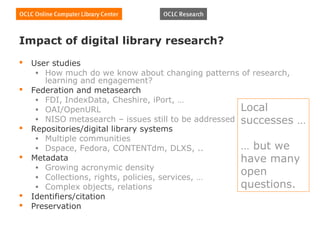 Impact of digital library research?
   User studies
     • How much do we know about changing patterns of research,
       learning and engagement?
   Federation and metasearch
     • FDI, IndexData, Cheshire, iPort, …
     • OAI/OpenURL                                    Local
     • NISO metasearch – issues still to be addressed successes …
   Repositories/digital library systems
     • Multiple communities
     • Dspace, Fedora, CONTENTdm, DLXS, ..            … but we
   Metadata                                          have many
     • Growing acronymic density
     • Collections, rights, policies, services, …
                                                      open
     • Complex objects, relations                     questions.
   Identifiers/citation
   Preservation
 