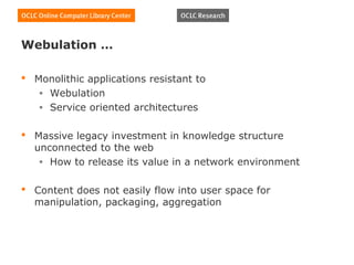 Webulation …

 Monolithic applications resistant to
   • Webulation
   • Service oriented architectures


 Massive legacy investment in knowledge structure
  unconnected to the web
   • How to release its value in a network environment


 Content does not easily flow into user space for
  manipulation, packaging, aggregation
 