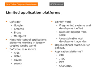 Limited application platforms

   Consider                            Library world
     • Google                             • Fragmented systems and
     • Amazon                                 development effort
     • E-bay                              • Does not benefit from

     • MapQuest
                                              scale
                                          • Unsustainable local
   Massively central applications
                                              development agendas
    platforms working in loosely
    coupled webby world                 Organizational rearticulation
   Software as a service                difficult.
     • APIs
                                        Application platforms?
                                          • CDL
     • GMAIL
                                          • JISC
     • Paypal
                                          • DEF
     • search
                                          • OCLC/RLG
 