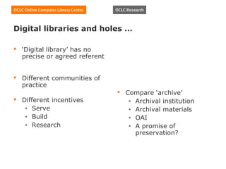 Digital libraries and holes …

 ‘Digital library’ has no
  precise or agreed referent


 Different communities of
  practice
                                Compare ‘archive’
 Different incentives            • Archival institution
   • Serve                        • Archival materials
   • Build                        • OAI
   • Research                     • A promise of
                                    preservation?
 
