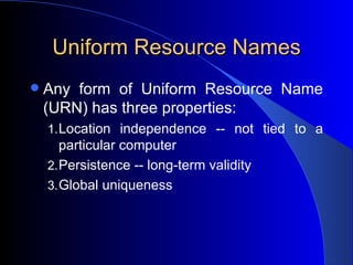 Uniform Resource Names Any form of Uniform Resource Name (URN) has three properties:  Location independence -- not tied to a particular computer  Persistence -- long-term validity  Global uniqueness  