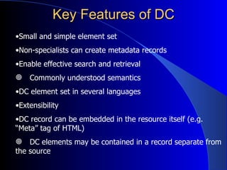 Key Features of DC Small and simple element set   Non-specialists can create metadata records   Enable effective search and retrieval Commonly understood semantics DC element set in several languages Extensibility DC record can be embedded in the resource   itself (e.g.  “Meta” tag of HTML) DC elements may be contained in a   record   separate  from the source 