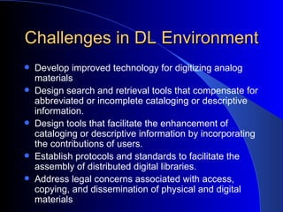 Challenges in DL Environment Develop improved technology for digitizing analog materials   Design search and retrieval tools that compensate for abbreviated or incomplete cataloging or descriptive information.   Design tools that facilitate the enhancement of cataloging or descriptive information by incorporating the contributions of users.   Establish protocols and standards to facilitate the assembly of distributed digital libraries.   Address legal concerns associated with access, copying, and dissemination of physical and digital materials   