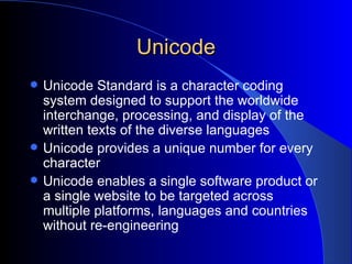 Unicode Unicode Standard is a character coding system designed to support the worldwide interchange, processing, and display of the written texts of the diverse languages   Unicode provides a unique number for every character   Unicode enables a single software product or a single website to be targeted across multiple platforms, languages and countries without re-engineering   