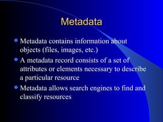 Metadata Metadata contains  information about objects (files, images, etc.) A metadata record consists of a set of attributes or elements necessary to describe a particular resource Metadata allows search engines to find and classify resources 