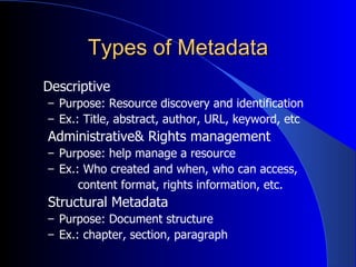 Types of Metadata Descriptive Purpose: Resource discovery and identification Ex.: Title, abstract, author, URL, keyword, etc Administrative& Rights management Purpose: help manage a resource Ex.: Who created and when, who can access, content format, rights information, etc. Structural Metadata Purpose: Document structure Ex.: chapter, section, paragraph 