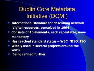Dublin Core Metadata Initiative (DCMI) International standard for describing network digital resources ,  conceived in 1994  Consists of 15 elements, each repeatable, none mandatory  Has reached standard status –   W3C, NISO, ISO  Widely used in several projects around the world Being refined further 