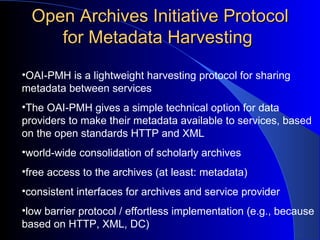 Open Archives Initiative Protocol for Metadata Harvesting  OAI-PMH is a lightweight harvesting protocol for sharing metadata between services  The OAI-PMH gives a simple technical option for data providers to make their metadata available to services, based on the open standards HTTP and XML world-wide consolidation of scholarly archives  free access to the archives (at least: metadata)  consistent interfaces for archives and service provider  low barrier protocol / effortless implementation (e.g., because based on HTTP, XML, DC)  
