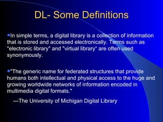 DL- Some Definitions In simple terms, a digital library is a collection of information that is stored and accessed electronically. Terms such as "electronic library" and "virtual library“ are often used synonymously. "The generic name for federated structures that provide humans both intellectual and physical access to the huge and growing worldwide networks of information encoded in multimedia digital formats." ---The University of Michigan Digital Library 