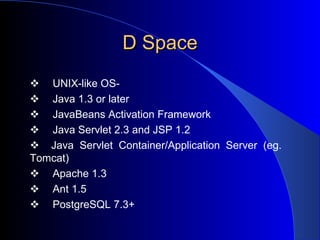 D Space        UNIX-like OS-         Java 1.3 or later        JavaBeans Activation Framework        Java Servlet 2.3 and JSP 1.2    Java Servlet Container/Application Server (eg.  Tomcat)        Apache 1.3         Ant 1.5         PostgreSQL 7.3+  