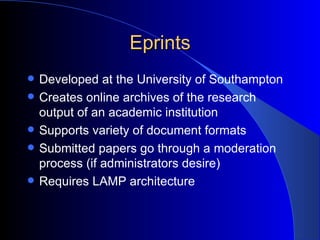 Eprints Developed at the University of Southampton Creates online archives  of the research output of an academic institution Supports variety of document formats Submitted papers go through a moderation process (if administrators desire)  Requires LAMP architecture 