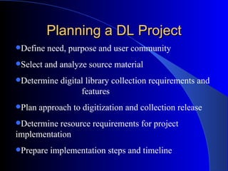 Planning a DL Project Define need, purpose and user community Select and analyze source material Determine digital library collection requirements and  features Plan approach to digitization and collection release Determine resource requirements for project implementation Prepare implementation steps and timeline 