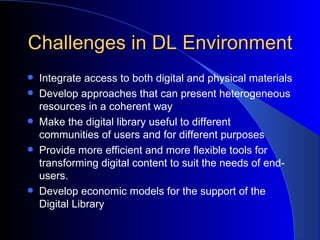 Challenges in DL Environment Integrate access to both digital and physical materials Develop approaches that can present heterogeneous resources in a coherent way   Make the digital library useful to different communities of users and for different purposes Provide more efficient and more flexible tools for transforming digital content to suit the needs of end-users.   Develop economic models for the support of the Digital Library 