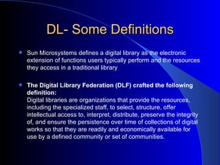 DL- Some Definitions Sun Microsystems defines a digital library as the electronic extension of functions users typically perform and the resources they access in a traditional library The Digital Library Federation (DLF) crafted the following definition:  Digital libraries are organizations that provide the resources, including the specialized staff, to select, structure, offer intellectual access to, interpret, distribute, preserve the integrity of, and ensure the persistence over time of collections of digital works so that they are readily and economically available for use by a defined community or set of communities.   