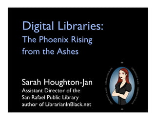 Digital Libraries: 
The Phoenix Rising 
from the Ashes	



Sarah Houghton-Jan
Assistant Director of the 	

San Rafael Public Library
author of LibrarianInBlack.net	

 