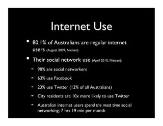Internet Use	

•  80.1% of Australians are regular internet
  users (August 2009, Nielsen)	

•  Their social network use           (April 2010, Nielsen):   	

  -    90% are social networkers	

  -    63% use Facebook	

  -    23% use Twitter (12% of all Australians)	

  -    City residents are 10x more likely to use Twitter	

  -    Australian internet users spend the most time social
       networking: 7 hrs 19 min per month	

 