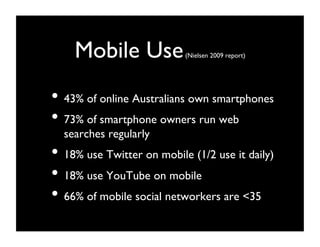 Mobile Use              (Nielsen 2009 report)	





•  43% of online Australians own smartphones 	

•  73% of smartphone owners run web
  searches regularly	

•  18% use Twitter on mobile (1/2 use it daily)	

•  18% use YouTube on mobile	

•  66% of mobile social networkers are 35	

 