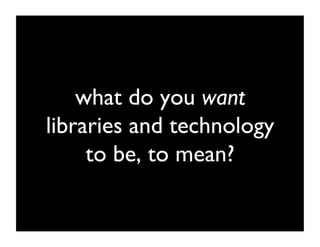 what do you want
libraries and technology
     to be, to mean? 	

 