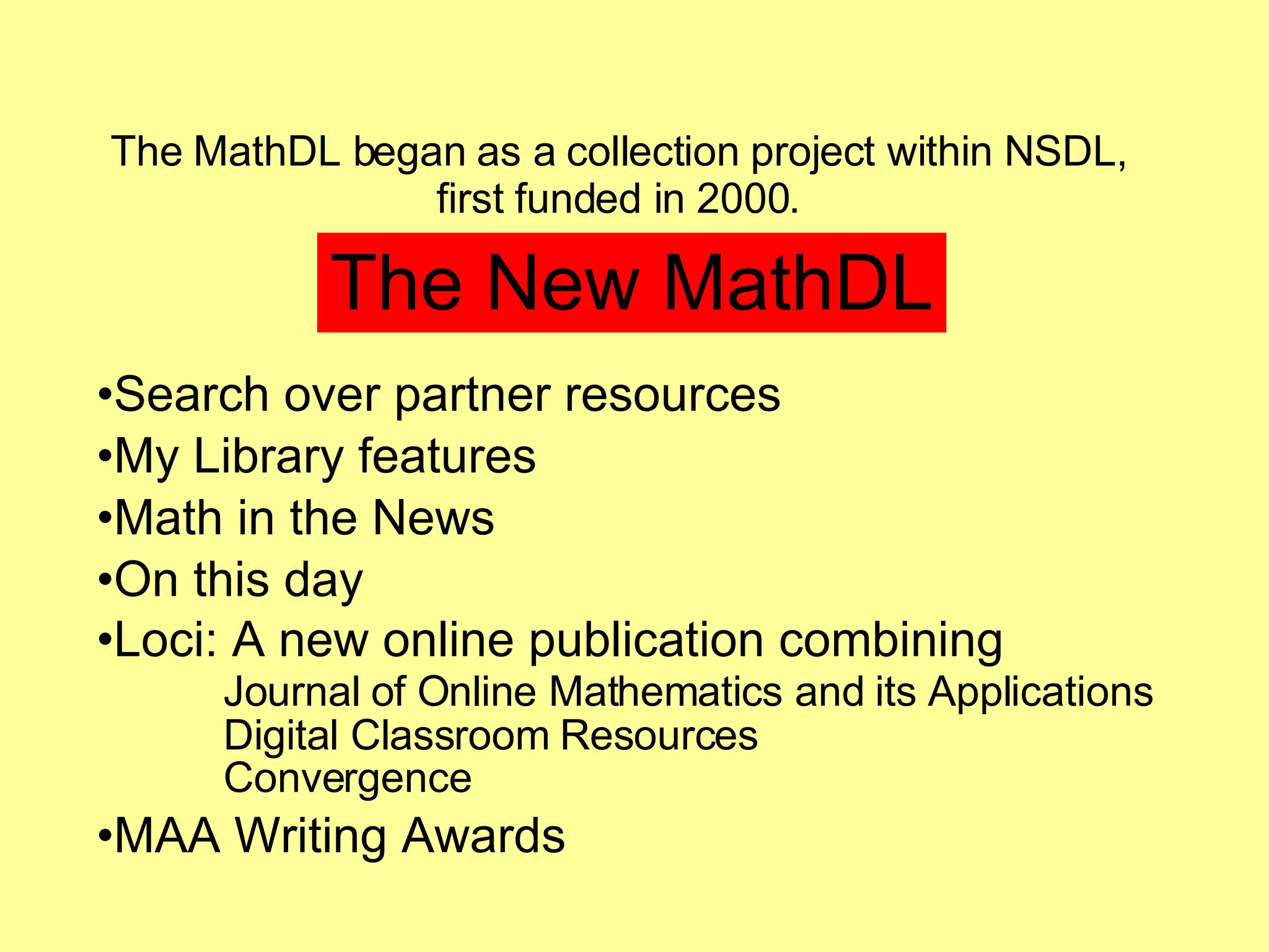 The MathDL began as a collection project within NSDL,  first funded in 2000.  The New MathDL Search over partner resources My Library features Math in the News On this day Loci: A new online publication combining Journal of Online Mathematics and its Applications Digital Classroom Resources Convergence MAA Writing Awards 