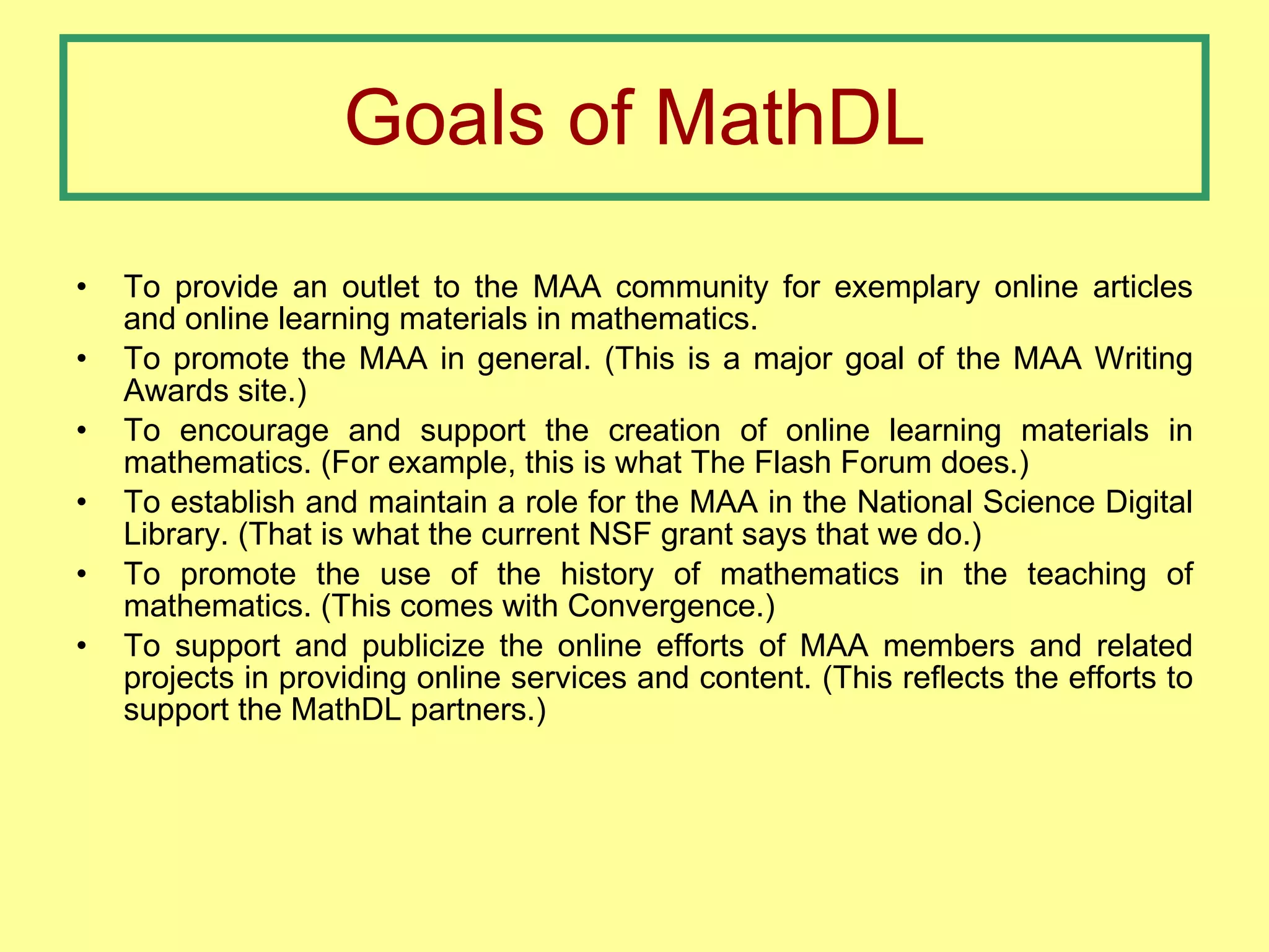 Goals of MathDL To provide an outlet to the MAA community for exemplary online articles and online learning materials in mathematics. To promote the MAA in general. (This is a major goal of the MAA Writing Awards site.) To encourage and support the creation of online learning materials in mathematics. (For example, this is what The Flash Forum does.) To establish and maintain a role for the MAA in the National Science Digital Library. (That is what the current NSF grant says that we do.) To promote the use of the history of mathematics in the teaching of mathematics. (This comes with Convergence.) To support and publicize the online efforts of MAA members and related projects in providing online services and content. (This reflects the efforts to support the MathDL partners.) 
