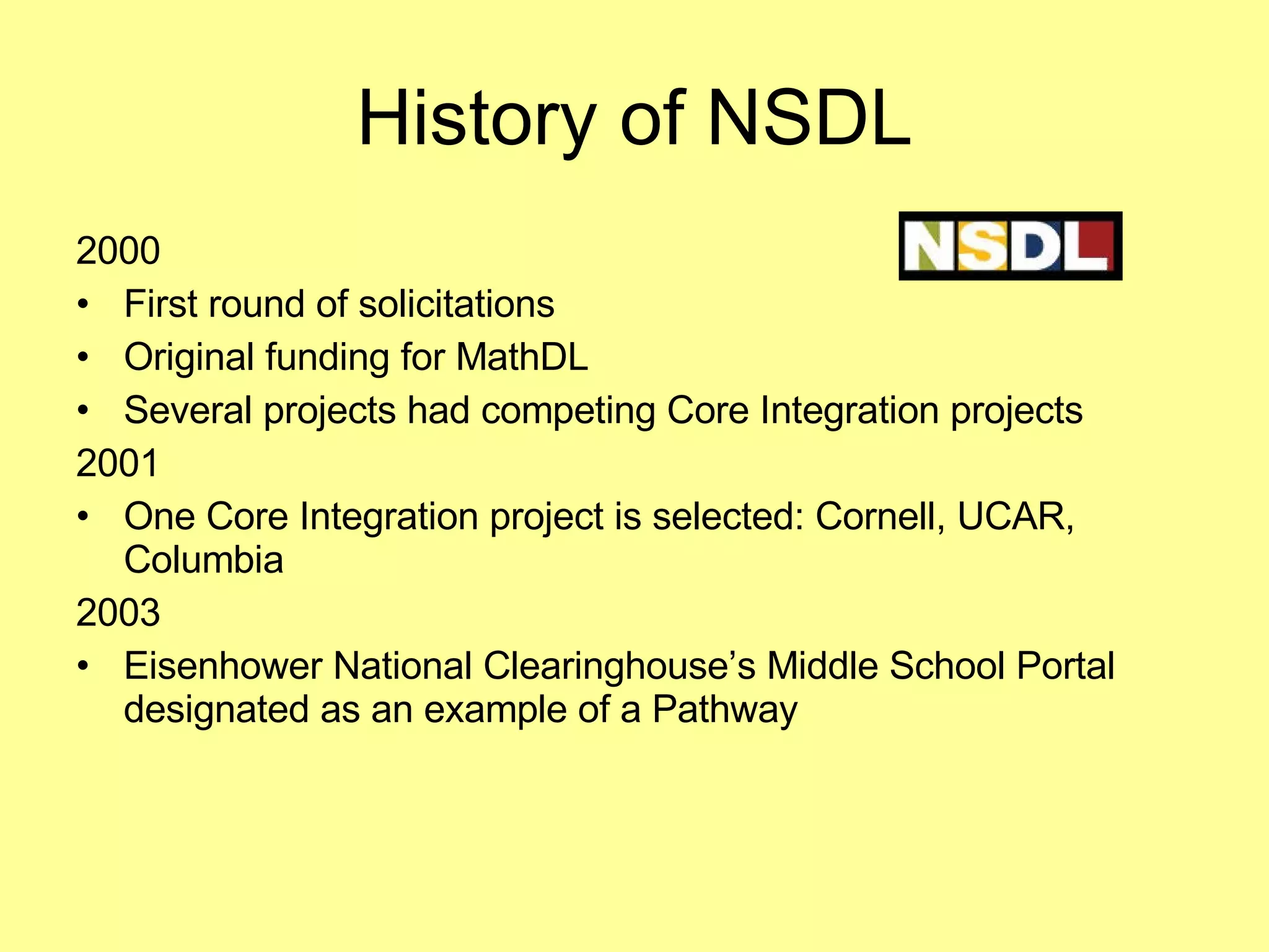 History of NSDL 2000 First round of solicitations Original funding for MathDL Several projects had competing Core Integration projects 2001 One Core Integration project is selected: Cornell, UCAR, Columbia 2003 Eisenhower National Clearinghouse’s Middle School Portal designated as an example of a Pathway 