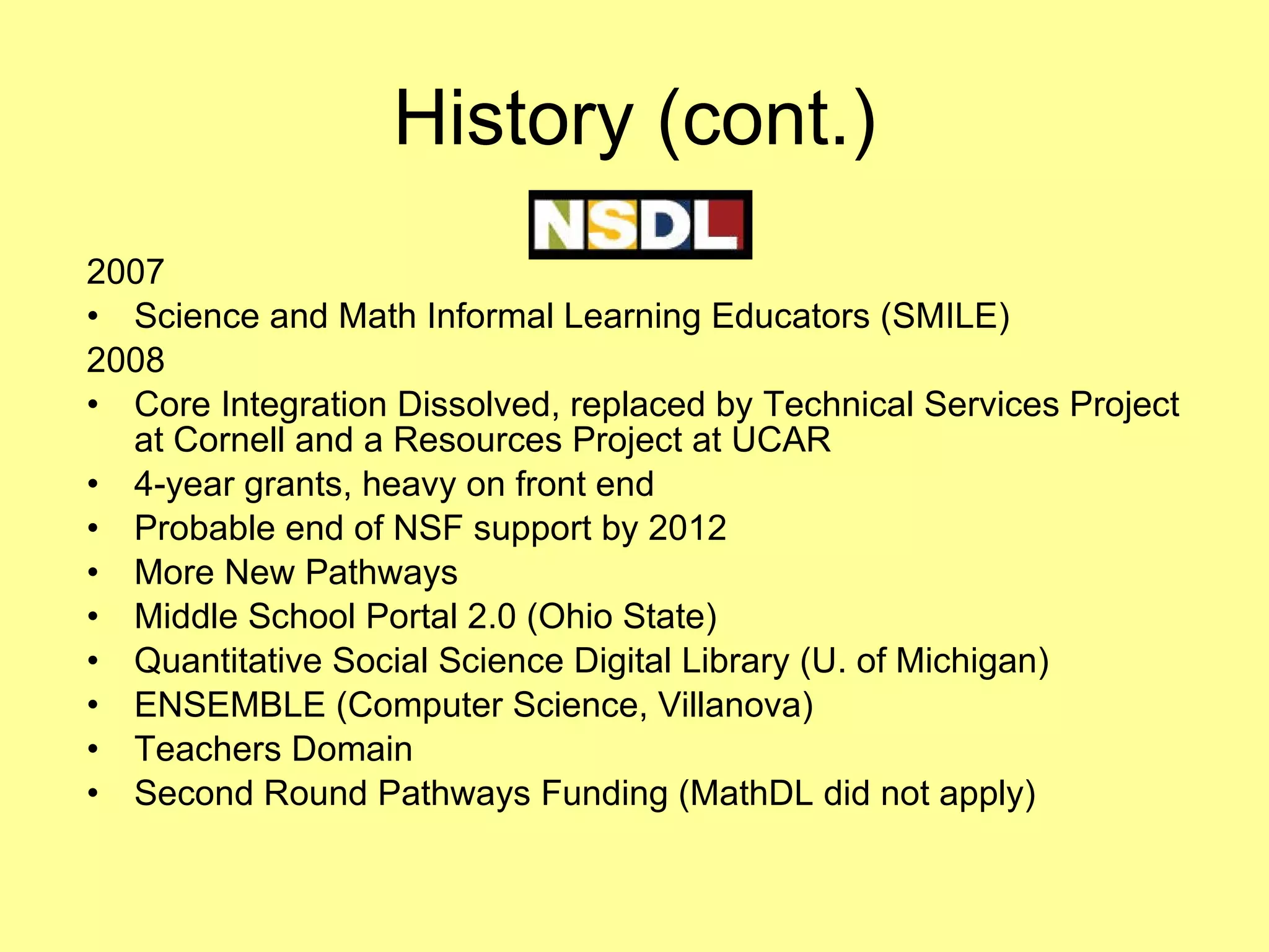 History (cont.) 2007 Science and Math Informal Learning Educators (SMILE) 2008 Core Integration Dissolved, replaced by Technical Services Project at Cornell and a Resources Project at UCAR 4-year grants, heavy on front end Probable end of NSF support by 2012 More New Pathways Middle School Portal 2.0 (Ohio State) Quantitative Social Science Digital Library (U. of Michigan) ENSEMBLE (Computer Science, Villanova) Teachers Domain Second Round Pathways Funding (MathDL did not apply) 