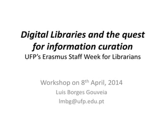 Digital Libraries and the quest
for information curation
UFP’s Erasmus Staff Week for Librarians
Workshop on 8th April, 2014
Luis Borges Gouveia
lmbg@ufp.edu.pt
 