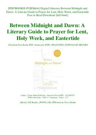 [PDF|BOOK|E-PUB|Mobi] Digital Libraries Between Midnight and
Dawn: A Literary Guide to Prayer for Lent, Holy Week, and Eastertide
Free to Read Download [full book]
Between Midnight and Dawn: A
Literary Guide to Prayer for Lent,
Holy Week, and Eastertide
Download Free Books PDF, ebook pdf, (PDF), READ [PDF], DOWNLOAD EBOOK#
Author : Sarah Arthur Publisher : Paraclete Press ISBN : 1612616631
Publication Date : 2016-1-1 Language : Pages : 272
eBooks, Pdf Reader, [POPULAR], PDFelement, Free eBooks
 